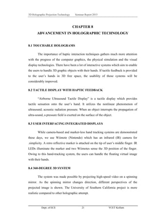 3D Holographic Projection Technology Seminar Report 2015
Dept. of ECE 21 YCET Kollam
CHAPTER 8
ADVANCEMENT IN HOLOGRAPHIC TECHNOLOGY
8.1 TOUCHABLE HOLOGRAMS
The importance of haptic interaction techniques gathers much more attention
with the progress of the computer graphics, the physical simulation and the visual
display technologies. There have been a lot of interactive systems which aim to enable
the users to handle 3D graphic objects with their hands. If tactile feedback is provided
to the user‟s hands in 3D free space, the usability of those systems will be
considerably improved.
8.2 TACTILE DISPLAY WITH HAPTIC FEEDBACK
“Airborne Ultrasound Tactile Display” is a tactile display which provides
tactile sensation onto the user‟s hand. It utilizes the nonlinear phenomenon of
ultrasound; acoustic radiation pressure. When an object interrupts the propagation of
ultra-sound, a pressure field is exerted on the surface of the object.
8.3 USER INTERFACING INTEGRATED DISPLAYS
While camera-based and marker-less hand tracking systems are demonstrated
these days, we use Wiimote (Nintendo) which has an infrared (IR) camera for
.simplicity. A retro reflective marker is attached on the tip of user‟s middle finger. IR
LEDs illuminate the marker and two Wiimotes sense the 3D position of the finger.
Owing to this hand-tracking system, the users can handle the floating virtual image
with their hands.
8.4 360-DEGREE 3D SYSTEM
The system was made possible by projecting high-speed video on a spinning
mirror. As the spinning mirror changes direction, different perspectives of the
projected image is shown. The University of Southern California project is more
realistic compared to other holographic attempt.
 