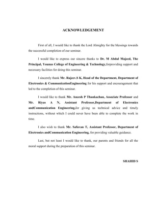 ACKNOWLEDGEMENT
First of all, I would like to thank the Lord Almighty for the blessings towards
the successful completion of our seminar.
I would like to express our sincere thanks to Dr. M Abdul Majeed, The
Principal, Younus College of Engineering & Technology,forproviding support and
necessary facilities for doing this seminar.
I sincerely thank Mr. Rajeev.S K, Head of the Department, Department of
Electronics & CommunicationEngineering for his support and encouragement that
led to the completion of this seminar.
I would like to thank Mr. Aneesh P Thankachan, Associate Professor and
Mr. Riyas A N, Assistant Professor,Department of Electronics
andCommunication Engineering,for giving us technical advice and timely
instructions, without which I could never have been able to complete the work in
time.
I also wish to thank Mr. Safuvan T, Assistant Professor, Department of
Electronics andCommunication Engineering, for providing valuable guidance.
Last, but not least I would like to thank, our parents and friends for all the
moral support during the preparation of this seminar.
SHAHID S
 