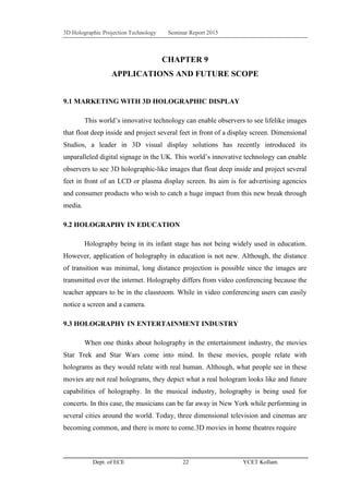 3D Holographic Projection Technology Seminar Report 2015
Dept. of ECE 22 YCET Kollam
CHAPTER 9
APPLICATIONS AND FUTURE SCOPE
9.1 MARKETING WITH 3D HOLOGRAPHIC DISPLAY
This world‟s innovative technology can enable observers to see lifelike images
that float deep inside and project several feet in front of a display screen. Dimensional
Studios, a leader in 3D visual display solutions has recently introduced its
unparalleled digital signage in the UK. This world‟s innovative technology can enable
observers to see 3D holographic-like images that float deep inside and project several
feet in front of an LCD or plasma display screen. Its aim is for advertising agencies
and consumer products who wish to catch a huge impact from this new break through
media.
9.2 HOLOGRAPHY IN EDUCATION
Holography being in its infant stage has not being widely used in education.
However, application of holography in education is not new. Although, the distance
of transition was minimal, long distance projection is possible since the images are
transmitted over the internet. Holography differs from video conferencing because the
teacher appears to be in the classroom. While in video conferencing users can easily
notice a screen and a camera.
9.3 HOLOGRAPHY IN ENTERTAINMENT INDUSTRY
When one thinks about holography in the entertainment industry, the movies
Star Trek and Star Wars come into mind. In these movies, people relate with
holograms as they would relate with real human. Although, what people see in these
movies are not real holograms, they depict what a real hologram looks like and future
capabilities of holography. In the musical industry, holography is being used for
concerts. In this case, the musicians can be far away in New York while performing in
several cities around the world. Today, three dimensional television and cinemas are
becoming common, and there is more to come.3D movies in home theatres require
 