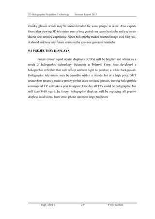 3D Holographic Projection Technology Seminar Report 2015
Dept. of ECE 23 YCET Kollam
chunky glasses which may be uncomfortable for some people to wear. Also experts
found that viewing 3D television over a long period can cause headache and eye strain
due to new sensory experience. Since holography makes beamed image look like real,
it should not have any future strain on the eyes nor generate headache.
9.4 PROJECTION DISPLAYS
Future colour liquid crystal displays (LCD‟s) will be brighter and whiter as a
result of holographic technology. Scientists at Polaroid Corp. have developed a
holographic reflector that will reflect ambient light to produce a white background.
Holographic televisions may be possible within a decade but at a high price. MIT
researchers recently made a prototype that does not need glasses, but true holographic
commercial TV will take a year to appear. One day all TVs could be holographic, but
will take 8-10 years. In future, holographic displays will be replacing all present
displays in all sizes, from small phone screen to large projectors
 