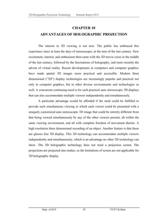 3D Holographic Projection Technology Seminar Report 2015
Dept. of ECE 24 YCET Kollam
CHAPTER 10
ADVANTAGES OF HOLOGRAPHIC PROJECTION
The interest in 3D viewing is not new. The public has embraced this
experience since at least the days of stereoscopes, at the turn of the last century. New
excitement, interest, and enthusiasm then came with the 3D movie craze in the middle
of the last century, followed by the fascinations of holography, and most recently the
advent of virtual reality. Recent developments in computers and computer graphics
have made spatial 3D images more practical and accessible. Modern three
dimensional (”3D”) display technologies are increasingly popular and practical not
only in computer graphics, but in other diverse environments and technologies as
well. A concurrent continuing need is for such practical auto stereoscopic 3D displays
that can also accommodate multiple viewers independently and simultaneously.
A particular advantage would be afforded if the need could be fulfilled to
provide such simultaneous viewing in which each viewer could be presented with a
uniquely customized auto stereoscopic 3D image that could be entirely different from
that being viewed simultaneously by any of the other viewers present, all within the
same viewing environment, and all with complete freedom of movement therein. A
high resolution three dimensional recording of an object. Another feature is that these
are glasses free 3D display. This 3D technology can accommodate multiple viewers
independently and simultaneously, which is an advantage no other 3D technology can
show. The 3D holographic technology does not need a projection screen. The
projections are projected into midair, so the limitations of screen are not applicable for
3D holographic display
 