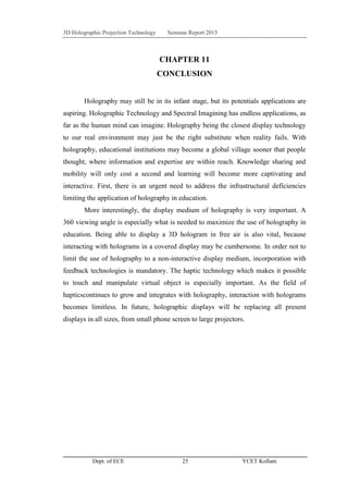 3D Holographic Projection Technology Seminar Report 2015
Dept. of ECE 25 YCET Kollam
CHAPTER 11
CONCLUSION
Holography may still be in its infant stage, but its potentials applications are
aspiring. Holographic Technology and Spectral Imagining has endless applications, as
far as the human mind can imagine. Holography being the closest display technology
to our real environment may just be the right substitute when reality fails. With
holography, educational institutions may become a global village sooner that people
thought, where information and expertise are within reach. Knowledge sharing and
mobility will only cost a second and learning will become more captivating and
interactive. First, there is an urgent need to address the infrastructural deficiencies
limiting the application of holography in education.
More interestingly, the display medium of holography is very important. A
360 viewing angle is especially what is needed to maximize the use of holography in
education. Being able to display a 3D hologram in free air is also vital, because
interacting with holograms in a covered display may be cumbersome. In order not to
limit the use of holography to a non-interactive display medium, incorporation with
feedback technologies is mandatory. The haptic technology which makes it possible
to touch and manipulate virtual object is especially important. As the field of
hapticscontinues to grow and integrates with holography, interaction with holograms
becomes limitless. In future, holographic displays will be replacing all present
displays in all sizes, from small phone screen to large projectors.
 