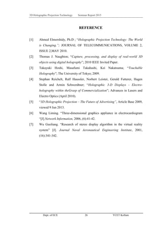 3D Holographic Projection Technology Seminar Report 2015
Dept. of ECE 26 YCET Kollam
REFERENCE
[1] Ahmed Elmorshidy, Ph.D ; “Holographic Projection Technology: The World
is Changing.”; JOURNAL OF TELECOMMUNICATIONS, VOLUME 2,
ISSUE 2,MAY 2010.
[2] Thomas J. Naughton; “Capture, processing, and display of real-world 3D
objects using digital holography”; 2010 IEEE Invited Paper.
[3] Takayuki Hoshi, Masafumi Takahashi, Kei Nakatsuma; “Touchable
Holography”; The University of Tokyo; 2009.
[4] Stephan Reichelt, Ralf Haussler, Norbert Leister, Gerald Futterer, Hagen
Stolle and Armin Schwerdtner; “Holographic 3-D Displays - Electro-
holography within theGrasp of Commercialization”; Advances in Lasers and
Electro Optics (April 2010).
[5] “3D Holographic Projection – The Future of Advertising”, Article Base 2009,
viewed 9 Jun 2013.
[6] Wang Liming. “Three-dimensional graphics appliance in electrocardiogram
“[J].Network Information, 2006, (6):41-42.
[7] Wu Guoliang. “Research of stereo display algorithm in the virtual reality
system” [J]. Journal Naval Aeronautical Engineering Institute, 2001,
(16):341-342.
 