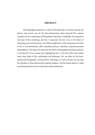 ABSTRACT
The holographic projection is a kind of 3D technology of without wearing any
glasses, and viewers can see the three-dimensional virtual character.This seminar
examines the new technology of Holographic Projections. It highlights the importance
and need of this technology and how it represents the new wave in the future of
technology and communications, the different application of the technology, the fields
of life it will dramatically affect including business, education, telecommunication
and healthcare. The paper also discusses the future of holographictechnology and how
it will prevail in the coming years highlighting how it will also affect and reshape
many other fields of life, technologies and businesses. We can often see the three-
dimensional holographic communication technology in science fiction movies,using
the principle of three-dimensional computer graphics, and the distant person or thing
can been projected in the air in the form of three-dimension.
 