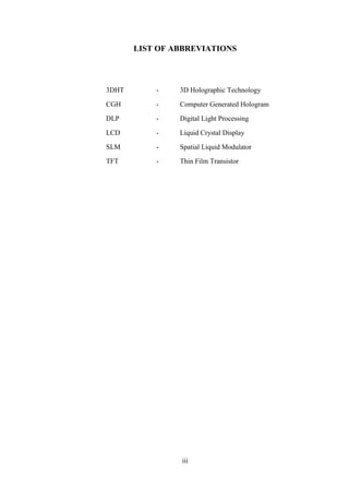 iii
LIST OF ABBREVIATIONS
3DHT - 3D Holographic Technology
CGH - Computer Generated Hologram
DLP - Digital Light Processing
LCD - Liquid Crystal Display
SLM - Spatial Liquid Modulator
TFT - Thin Film Transistor
 