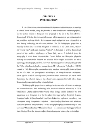 3D Holographic Projection Technology Seminar Report 2015
Dept. of ECE 1 YCET Kollam
CHAPTER 1
INTRODUCTION
It can often see the three-dimensional holographic communication technology
in science fiction movies, using the principle of three-dimensional computer graphics,
and the distant person or thing can been projected in the air in the form of three-
dimensional. With the development of science, all the equipment are miniaturization
and precision, while the display device cannot match, and people have a demand for a
new display technology to solve the problem. The 3D holographic projection is
precisely as this role. The word, hologram is composed of the Greek terms, "holos"
for "whole view"; and gram meaning "written". A hologram is a three-dimensional
record of the positive interference of laser light waves. A technical term for
holography is wave front reconstruction. Dennis Gabor, the Hungarian physicist
working on advancement research for electron micro-scopes, discovered the basic
technology of holography in 1947. However, the technique was not fully utilized until
the 1960s, when laser technology was perfected. 3D Holographic Technology (3DHT)
created in 1962. Holography, means of creating a unique photographic image without
the use of a lens. The photographic recording of the image is called a hologram,
which appears to be an unrecognizable pattern of stripes and whorls but which when
illuminated by coherent light, as by a laser beam organizes the light into a three
dimensional representation of the original object.
3D Holographic projection technology is the new sign of future technology
and communications. This technology first received attention worldwide in 2008
when Prince Charles addressed the World future energy summit and made his first
appearance as a hologram in a bid to reduce the royal carbon footprint. In past,
American leader Al Gore launched Live Earth Tokyo in a high-tech, virtual way – as
a hologram using Holographic Projection. This technology has been used widely to
launch the products and create fun. The 3D holographic projection technology is also
known as ''Musion Eyeliner.'' Musion Eyeliner – is a variation on the Pepper‟s Ghost
stage illusion. Here, the images used are three-dimensional images, but projected as
 