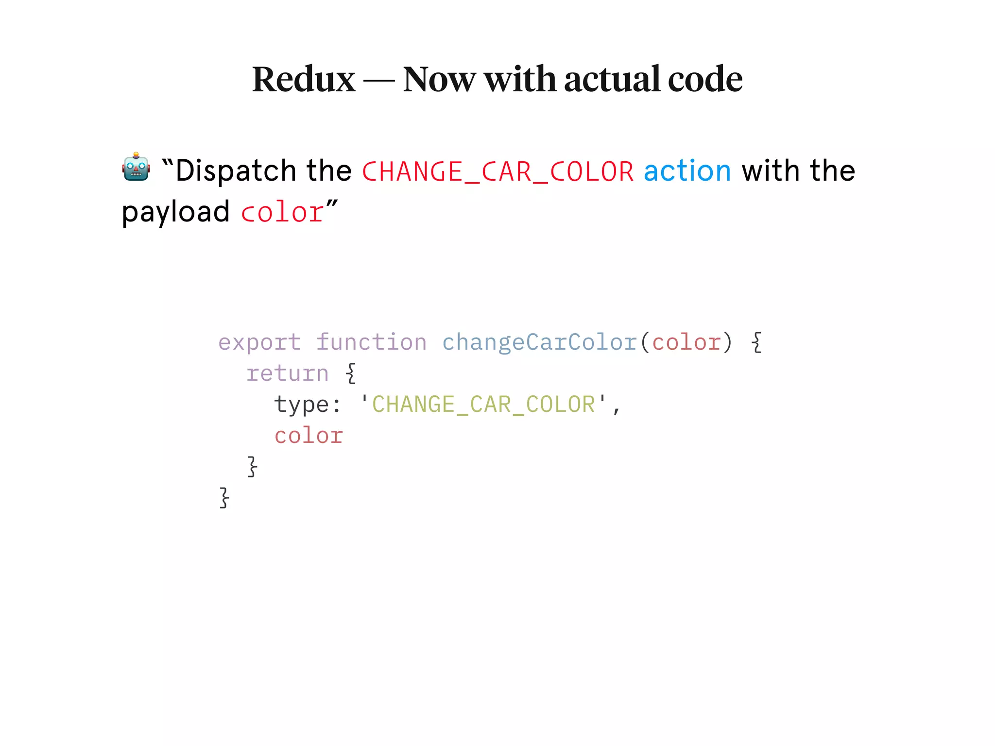 Redux — Now with actual code export function changeCarColor(color) { return { type: 'CHANGE_CAR_COLOR', color } } 🤖 “Dispatch the CHANGE_CAR_COLOR action with the payload color” 