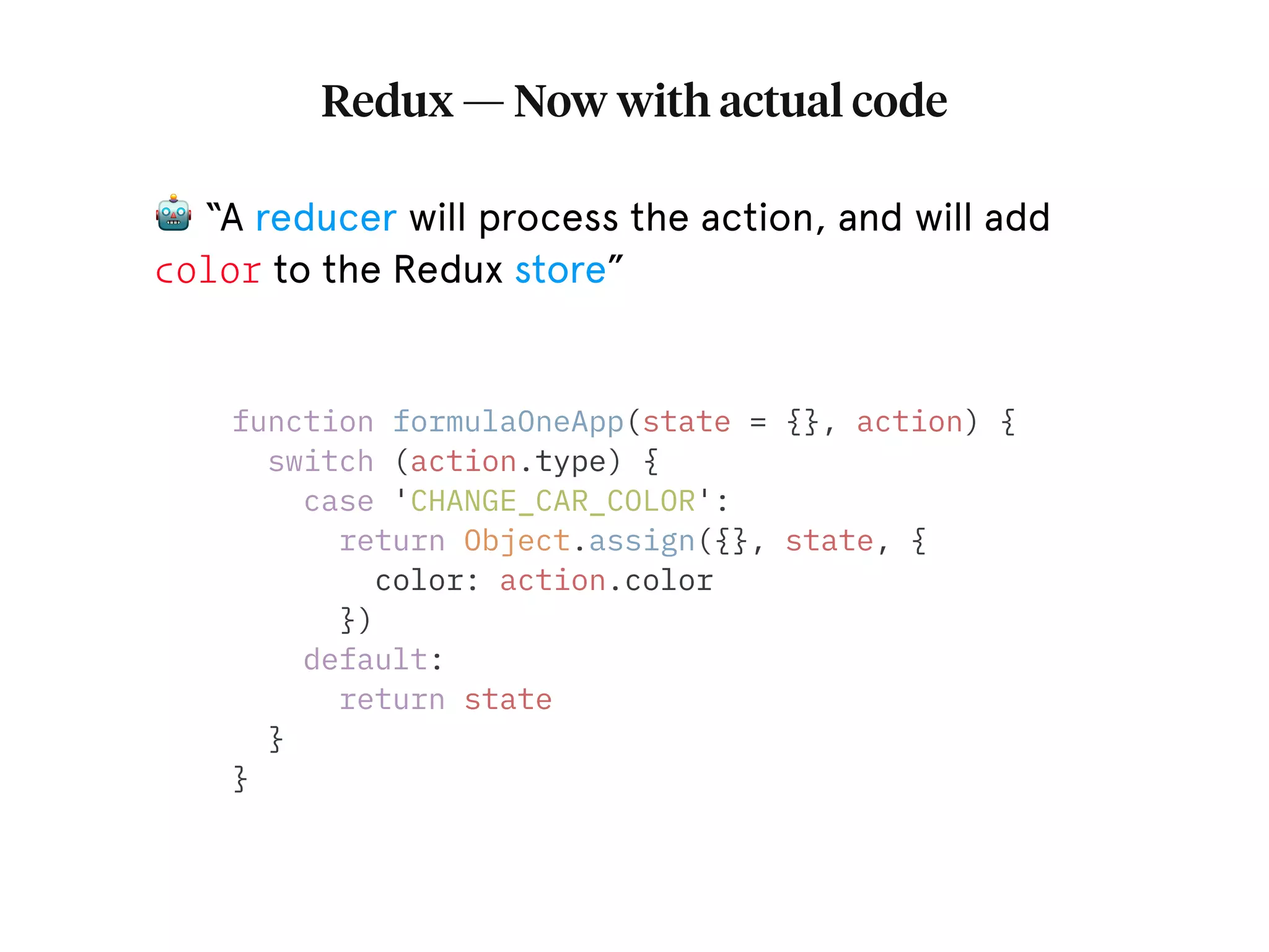 Redux — Now with actual code function formulaOneApp(state = {}, action) { switch (action.type) { case 'CHANGE_CAR_COLOR': return Object.assign({}, state, { color: action.color }) default: return state } } 🤖 “A reducer will process the action, and will add color to the Redux store” 