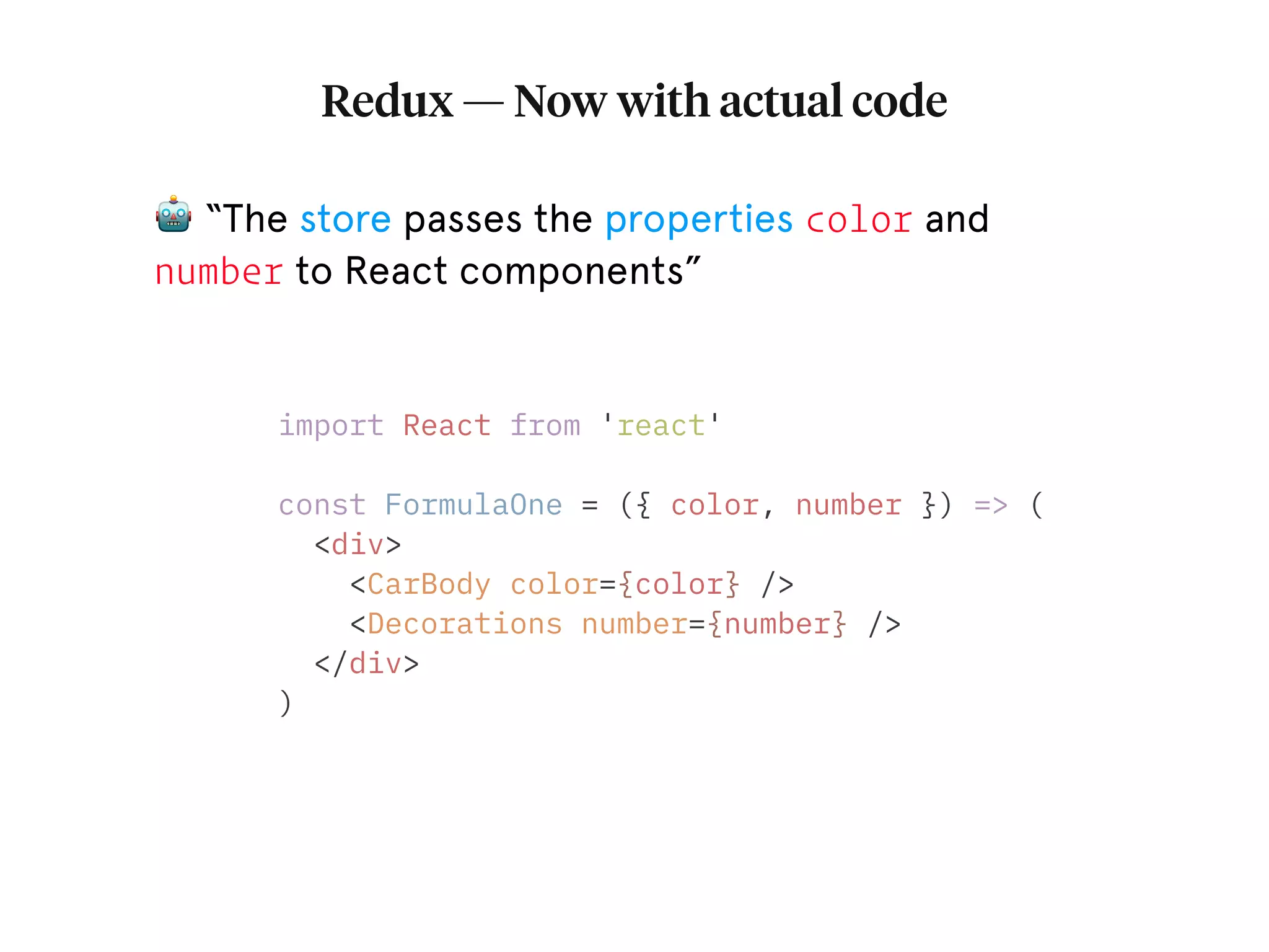 Redux — Now with actual code 🤖 “The store passes the properties color and number to React components” import React from 'react' const FormulaOne = ({ color, number }) => ( <div> <CarBody color={color} /> <Decorations number={number} /> </div> ) 