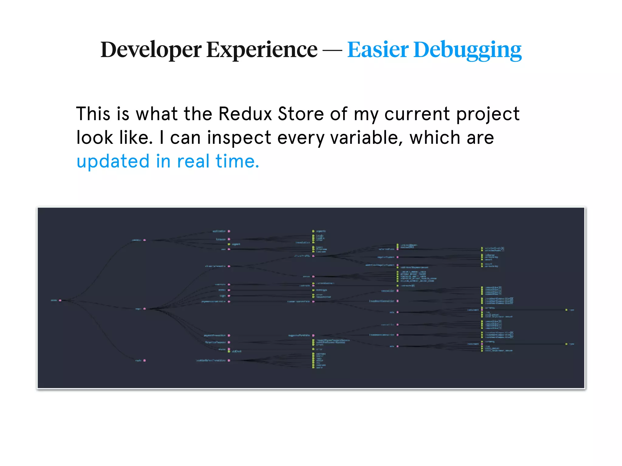 Developer Experience — Easier Debugging This is what the Redux Store of my current project look like. I can inspect every variable, which are updated in real time. 