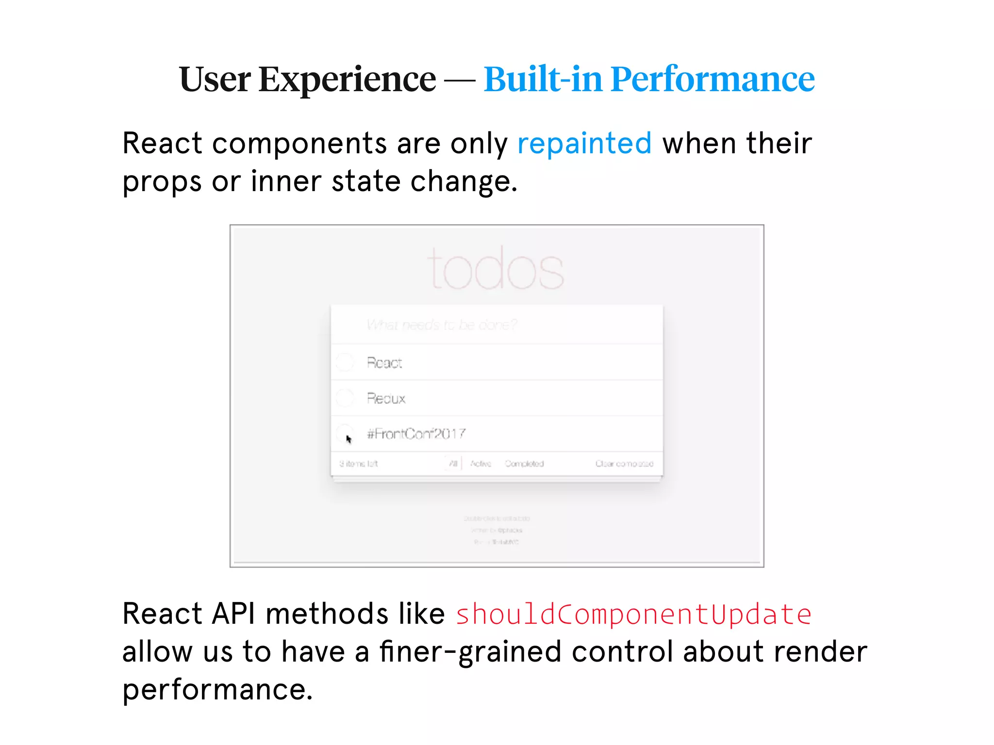 User Experience — Built-in Performance React components are only repainted when their props or inner state change. React API methods like shouldComponentUpdate allow us to have a ﬁner-grained control about render performance. 