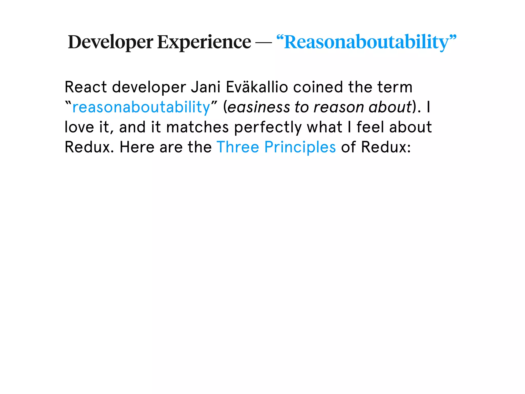 Developer Experience — “Reasonaboutability” React developer Jani Eväkallio coined the term “reasonaboutability” (easiness to reason about). I love it, and it matches perfectly what I feel about Redux. Here are the Three Principles of Redux: 