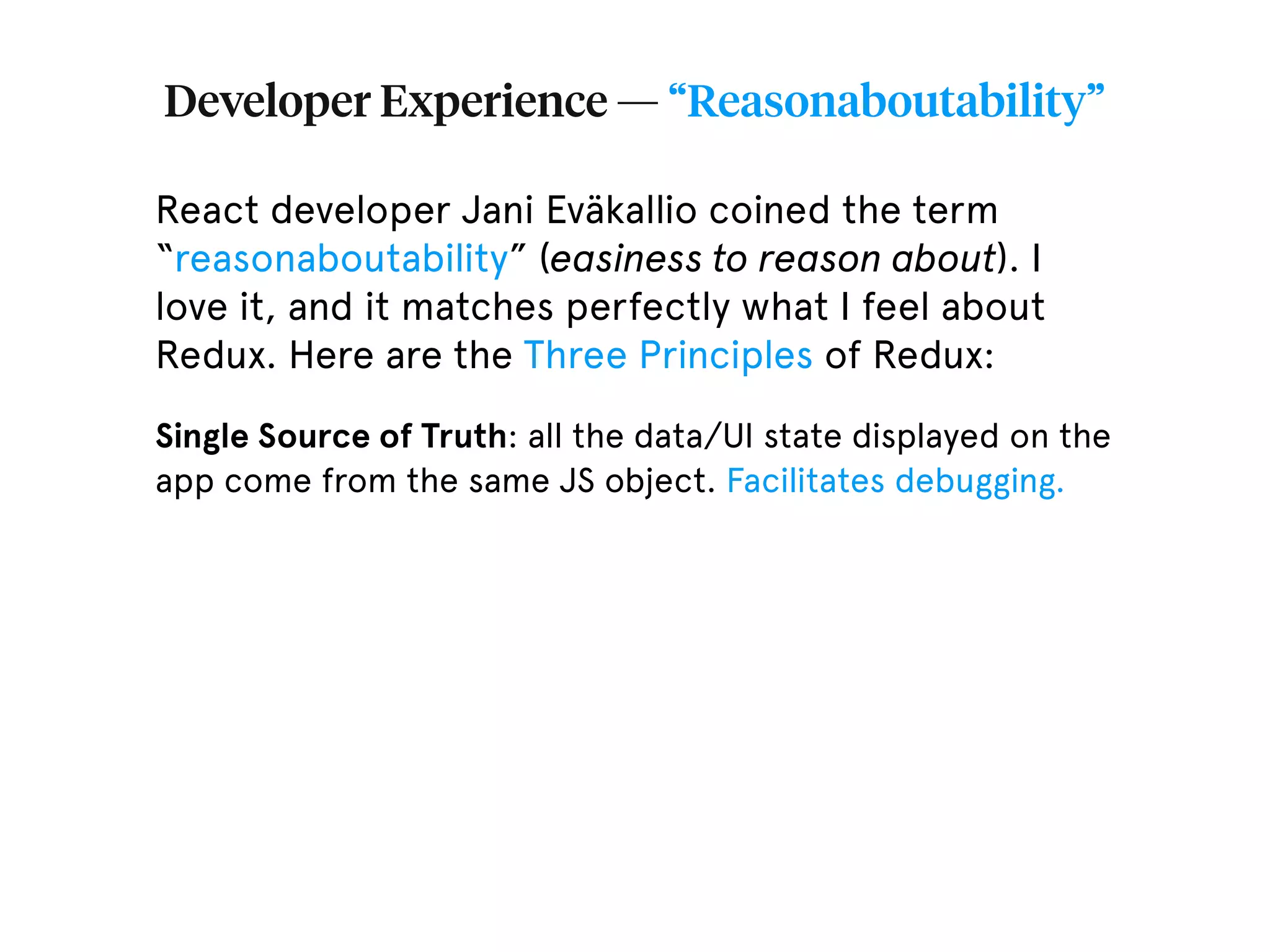 Developer Experience — “Reasonaboutability” React developer Jani Eväkallio coined the term “reasonaboutability” (easiness to reason about). I love it, and it matches perfectly what I feel about Redux. Here are the Three Principles of Redux: Single Source of Truth: all the data/UI state displayed on the app come from the same JS object. Facilitates debugging. 