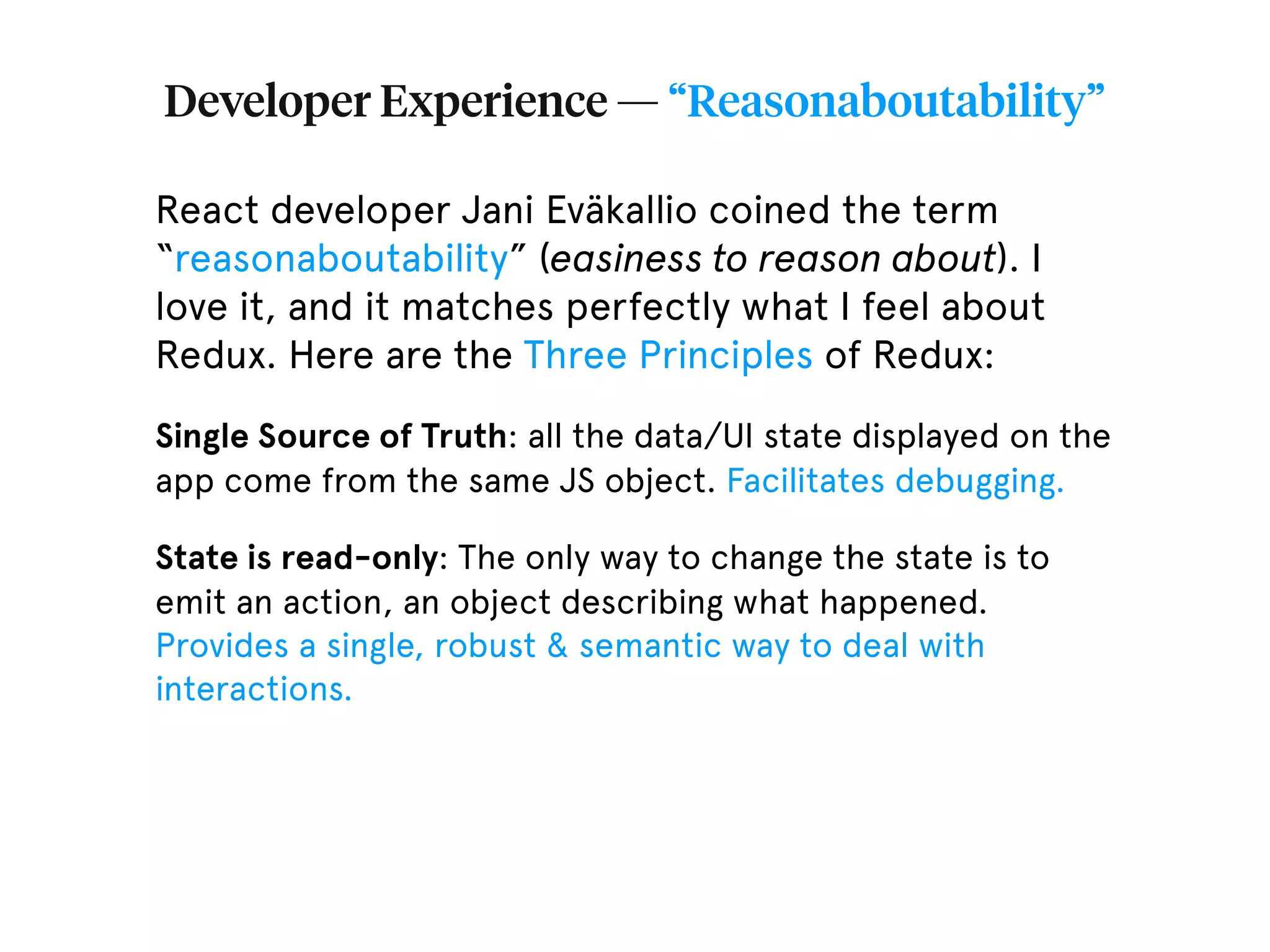 Developer Experience — “Reasonaboutability” React developer Jani Eväkallio coined the term “reasonaboutability” (easiness to reason about). I love it, and it matches perfectly what I feel about Redux. Here are the Three Principles of Redux: Single Source of Truth: all the data/UI state displayed on the app come from the same JS object. Facilitates debugging. State is read-only: The only way to change the state is to emit an action, an object describing what happened. Provides a single, robust & semantic way to deal with interactions. 