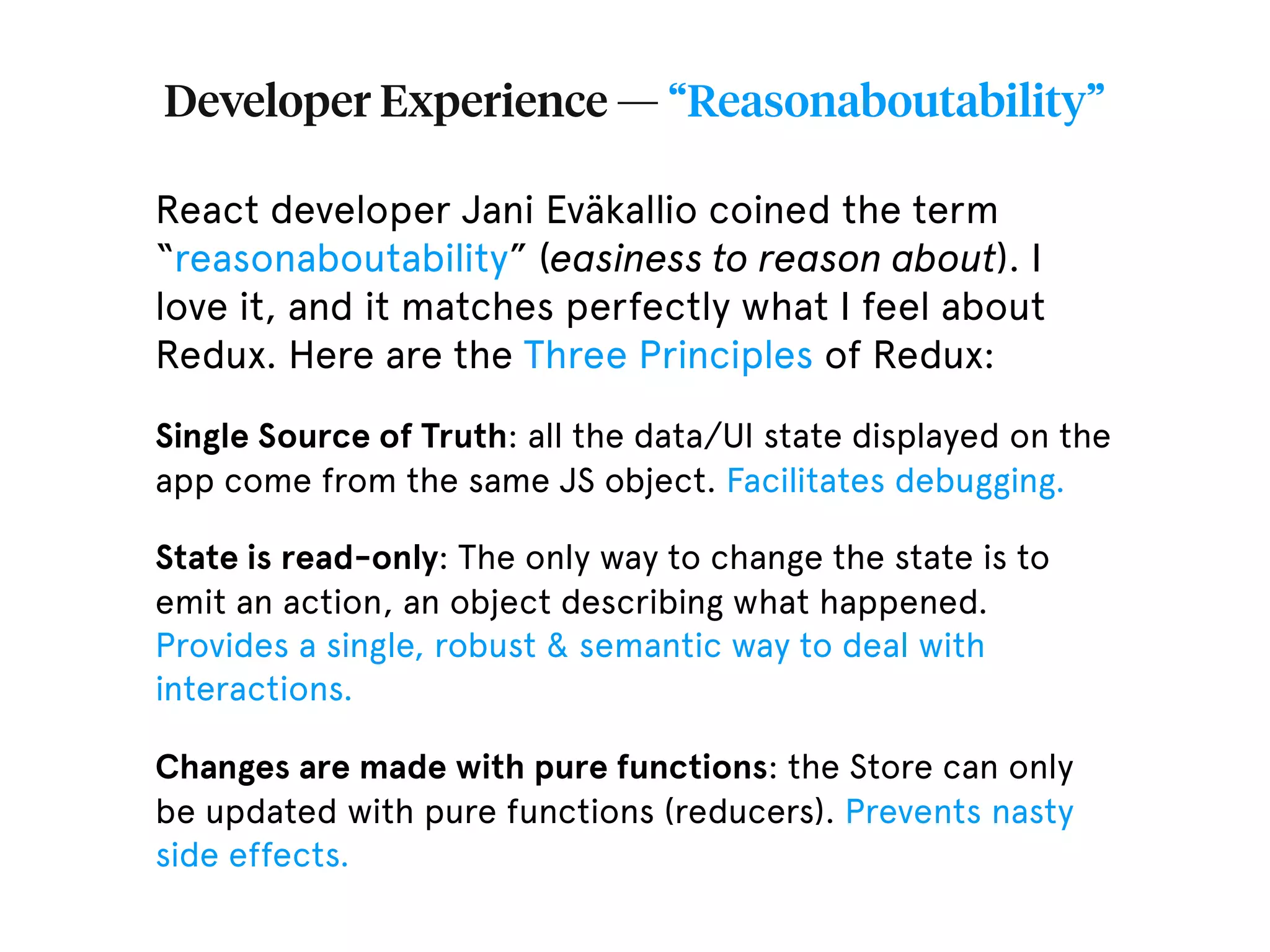 Developer Experience — “Reasonaboutability” React developer Jani Eväkallio coined the term “reasonaboutability” (easiness to reason about). I love it, and it matches perfectly what I feel about Redux. Here are the Three Principles of Redux: Single Source of Truth: all the data/UI state displayed on the app come from the same JS object. Facilitates debugging. State is read-only: The only way to change the state is to emit an action, an object describing what happened. Provides a single, robust & semantic way to deal with interactions. Changes are made with pure functions: the Store can only be updated with pure functions (reducers). Prevents nasty side effects. 