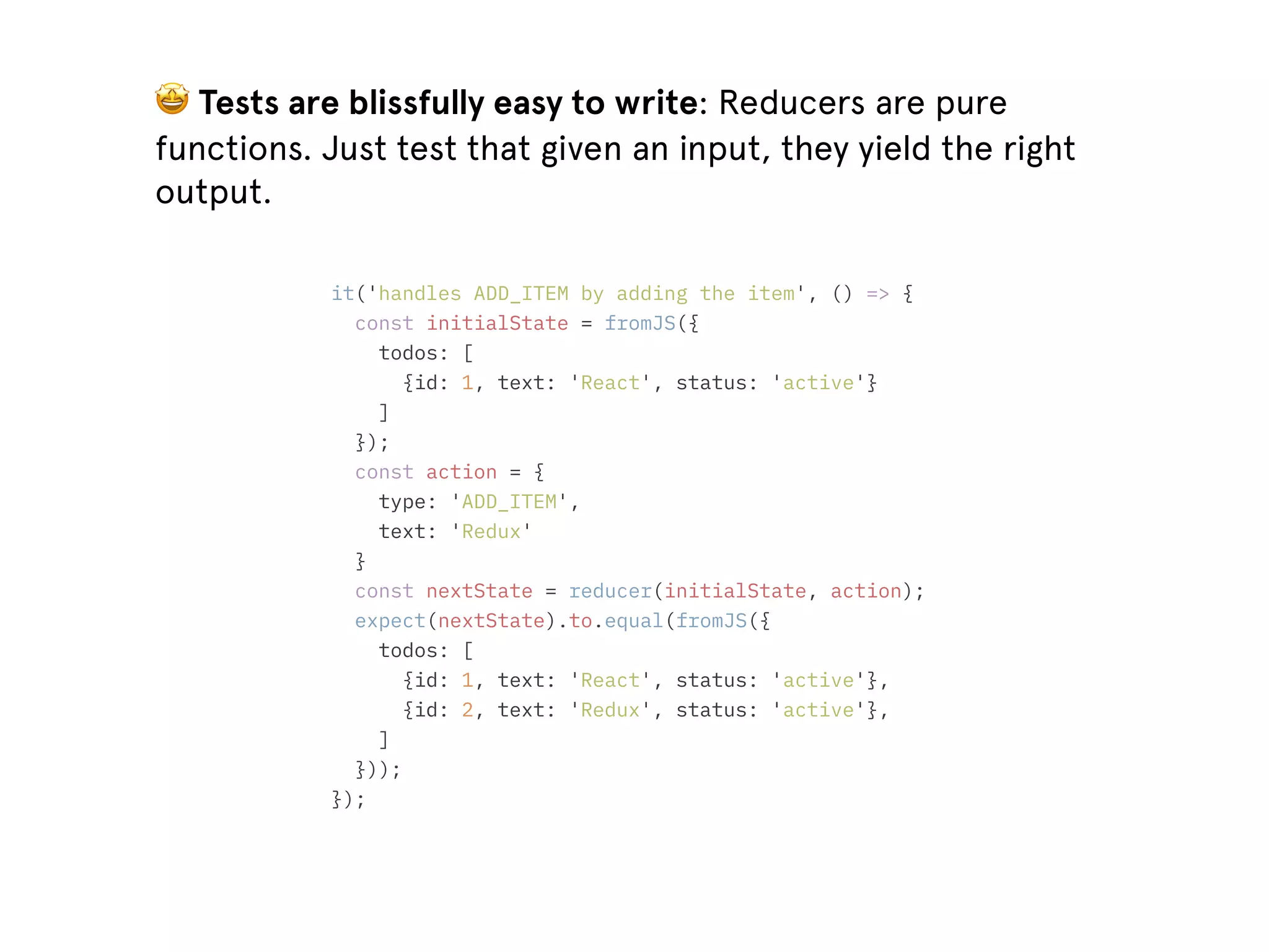 🤩 Tests are blissfully easy to write: Reducers are pure functions. Just test that given an input, they yield the right output. it('handles ADD_ITEM by adding the item', () => { const initialState = fromJS({ todos: [ {id: 1, text: 'React', status: 'active'} ] }); const action = { type: 'ADD_ITEM', text: 'Redux' } const nextState = reducer(initialState, action); expect(nextState).to.equal(fromJS({ todos: [ {id: 1, text: 'React', status: 'active'}, {id: 2, text: 'Redux', status: 'active'}, ] })); }); 