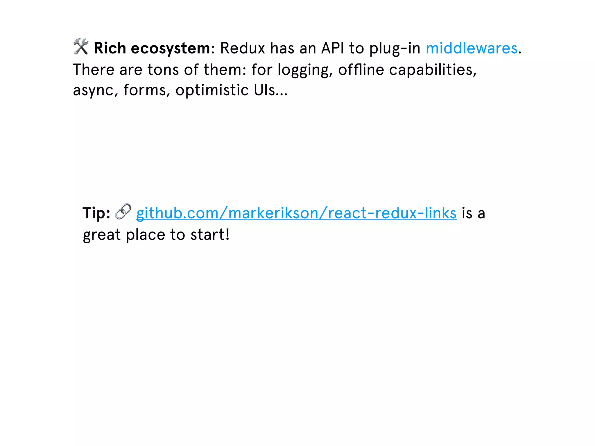 🛠 Rich ecosystem: Redux has an API to plug-in middlewares. There are tons of them: for logging, ofﬂine capabilities, async, forms, optimistic UIs… Tip: 🔗 github.com/markerikson/react-redux-links is a great place to start! 