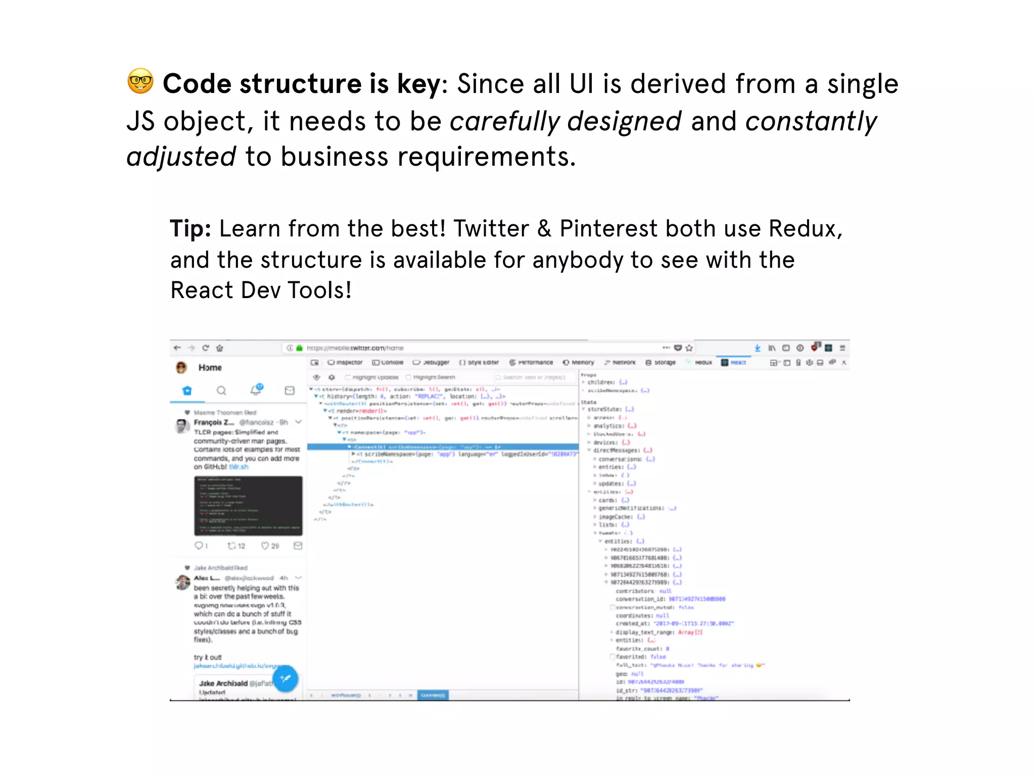 🤓 Code structure is key: Since all UI is derived from a single JS object, it needs to be carefully designed and constantly adjusted to business requirements. Tip: Learn from the best! Twitter & Pinterest both use Redux, and the structure is available for anybody to see with the React Dev Tools! 