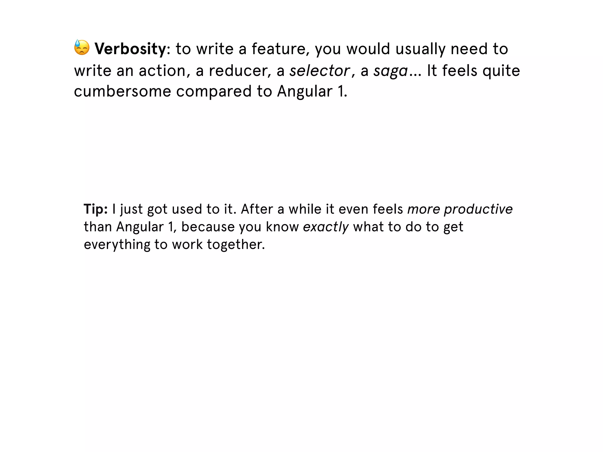 Tip: I just got used to it. After a while it even feels more productive than Angular 1, because you know exactly what to do to get everything to work together. 😓 Verbosity: to write a feature, you would usually need to write an action, a reducer, a selector, a saga… It feels quite cumbersome compared to Angular 1. 