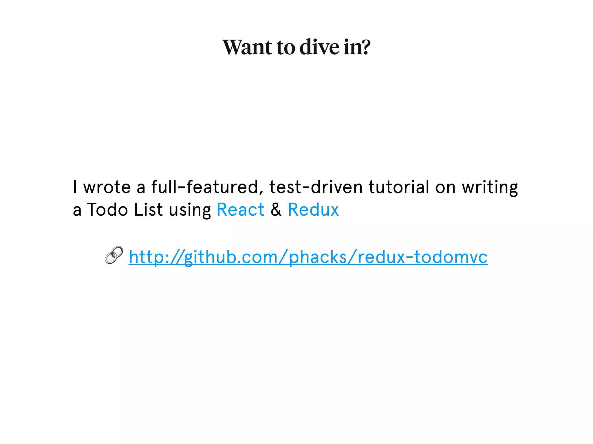 Want to dive in? I wrote a full-featured, test-driven tutorial on writing a Todo List using React & Redux 🔗 http://github.com/phacks/redux-todomvc 
