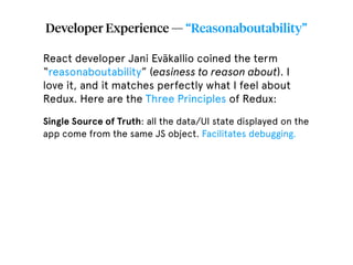Developer Experience — “Reasonaboutability”
React developer Jani Eväkallio coined the term
“reasonaboutability” (easiness to reason about). I
love it, and it matches perfectly what I feel about
Redux. Here are the Three Principles of Redux:
Single Source of Truth: all the data/UI state displayed on the
app come from the same JS object. Facilitates debugging.
 