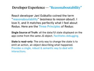 Developer Experience — “Reasonaboutability”
React developer Jani Eväkallio coined the term
“reasonaboutability” (easiness to reason about). I
love it, and it matches perfectly what I feel about
Redux. Here are the Three Principles of Redux:
Single Source of Truth: all the data/UI state displayed on the
app come from the same JS object. Facilitates debugging.
State is read-only: The only way to change the state is to
emit an action, an object describing what happened.
Provides a single, robust & semantic way to deal with
interactions.
 