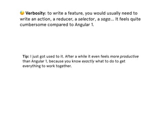 Tip: I just got used to it. After a while it even feels more productive
than Angular 1, because you know exactly what to do to get
everything to work together.
😓 Verbosity: to write a feature, you would usually need to
write an action, a reducer, a selector, a saga… It feels quite
cumbersome compared to Angular 1.
 