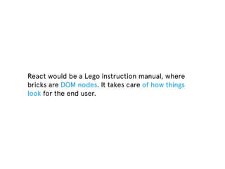React would be a Lego instruction manual, where
bricks are DOM nodes. It takes care of how things
look for the end user.
 