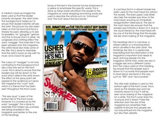 A medium close-up images has been used so that the reader instantly recognise  the artist Usher. The background is faded out to ensure that reader instantly will see the artist. The picture has also been taken so that his hand and face is sharply focused, allowing us to see his jewellery, his “gangster” gesture and the to ensure that it is Usher. His sunglasses and clothing reflect the word ‘swagger’ that looks like it has been sprayed onto the magazine. The artists head also hides some of the title, this is done to resemble that the artist is back on top with his music and is back for good.  A cool blue font in a vibrant shade has been used for the mast head too attract the reader. The bold upper case letter also help the readers eye draw to the mast head, ensuring an immediate reorganisation takes place. The size of the mast head also ensures that the readers eye instantly is drawn to it. Due to the visual hierarchy, the mast head will be one of the first things that the reader will see when looking at the magazine.  Some of the text in the banner has be shadowed in a yellow to emphasise the specific words. This is done as these words will attract the reader to the magazine as name dropping and strong words are used to describe the article such as “immature” and “the truth about the boy bands.”  The headings are in a cool blue, a vibrant yellow or a shocking black which all reflects the artist usher. The headings are also in a uppercase, resembling that the information in the magazine is important and needs to read, enticing people into the magazine. Some main works are also in a bigger size and a different colour from the colour used on that heading, too ensure that the readers eye is drawn to it as words that people want to read about are done in the way such as “SEX” and “sex scandals”. The vibe web address is used on the bottom right of the front cover. This is done as the readers eye wont be instantly drawn to it but it will be seen once looking at the magazine for a while. The front cover does this to ensure that it doesn’t take the attention front the rest of the magazine but advertises their website to ensure that people are not only enticed into the magazine but also their website.  The colour of “swagger” is not only contrasting to the background but also is the only red on the front cover. This is done to ensure that the readers eye will be drawn to the word which reflects the artist shown  The effect of the spray paint will appeal to the audience as it gives the magazine the “cool” look, which is a theme that has been seen throughout the front cover.  “ the sexy issue” is seen at the bottom left of the front cover. However it is covered up by the word “swagger” this is done to resemble that hidden sex scandals are being revealed in the magazine and relates to the one of the headings.  