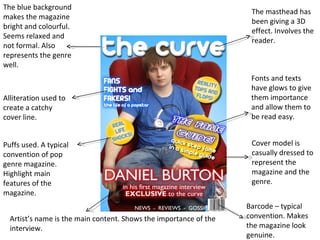 The blue background makes the magazine bright and colourful. Seems relaxed and not formal. Also represents the genre well. Alliteration used to create a catchy cover line.  Puffs used. A typical convention of pop genre magazine. Highlight main features of the magazine. Artist’s name is the main content. Shows the importance of the interview. Barcode – typical convention. Makes the magazine look genuine. Cover model is casually dressed to represent the magazine and the genre. Fonts and texts have glows to give them importance and allow them to be read easy. The masthead has been giving a 3D effect. Involves the reader. 