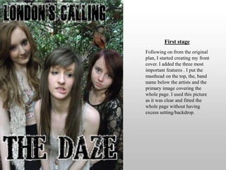 First stageFollowing on from the original plan, I started creating my front cover. I added the three most important features . I put the masthead on the top, the, band name below the artists and the primary image covering the whole page. I used this picture as it was clear and fitted the whole page without having excess setting/backdrop. 