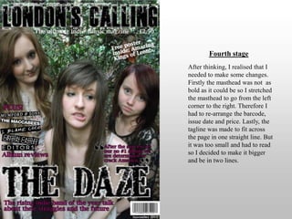 Fourth stageAfter thinking, I realised that I needed to make some changes. Firstly the masthead was not  as bold as it could be so I stretched the masthead to go from the left corner to the right. Therefore I had to re-arrange the barcode, issue date and price. Lastly, the tagline was made to fit across the page in one straight line. But it was too small and had to read so I decided to make it bigger and be in two lines.