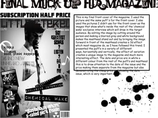 This is my final front cover of the magazine. I used the picture and the same puff's for the front cover. I also used the pictures I didn’t use for the front cover as the images that show what’s inside the rest of the ‘chemical wake’ exclusive interview which will draw in the target audience. By editing the image by cutting around the person and making a blurred grey and white background makes the masthead stand out and by bringing the image forward in front of the masthead creates a 3d effect which most magazine do, so I have followed this trend. I presented the puff’s in a variety of different ways, horizontally and vertically, the effect of variation creates a unique image to the magazine and much more interesting effect. The date and price are in white a different colour from the rest of the puff’s and masthead this is to draw attention to the date of the issue and the price making them separate from the magazine but also demonstrating the cheap price and showing the date issue, which is very important as well. 