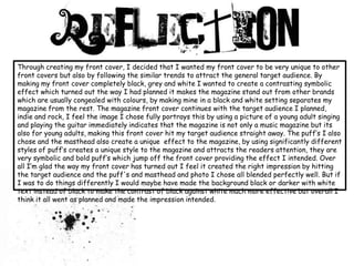 Through creating my front cover, I decided that I wanted my front cover to be very unique to other front covers but also by following the similar trends to attract the general target audience. By making my front cover completely black, grey and white I wanted to create a contrasting symbolic effect which turned out the way I had planned it makes the magazine stand out from other brands which are usually congealed with colours, by making mine in a black and white setting separates my magazine from the rest. The magazine front cover continues with the target audience I planned, indie and rock, I feel the image I chose fully portrays this by using a picture of a young adult singing and playing the guitar immediately indicates that the magazine is not only a music magazine but its also for young adults, making this front cover hit my target audience straight away. The puff’s I also chose and the masthead also create a unique  effect to the magazine, by using significantly different styles of puff’s creates a unique style to the magazine and attracts the readers attention, they are very symbolic and bold puff’s which jump off the front cover providing the effect I intended. Over all I’m glad the way my front cover has turned out I feel it created the right impression by hitting the target audience and the puff's and masthead and photo I chose all blended perfectly well. But if I was to do things differently I would maybe have made the background black or darker with white text instead of black to make the contrast of black against white much more effective but overall I think it all went as planned and made the impression intended. 