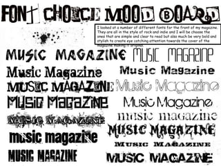 I looked at a number of different fonts for the front of my magazine. They are all in the style of rock and indie and I will be choose the ones that are simple and clear to read but also much be very bold and stylish to create eye catching attention towards the cover of the magazine making it original.