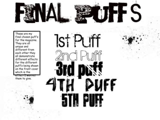 These are my final chosen puff’s for the magazine. They are all unique and different from each other they all demonstrate different effects for the different puff’s being shown on the front cover which is the effect I wanted them to give. 