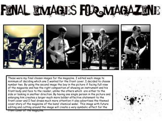 These were my final chosen images for the magazine. I edited each image to minimum of deciding which one I wanted for the front cover. I decided to choose number two. By using the second image the boy in the picture if facing full view of the magazine and has the right composition of showing an instrument and his front body and face to the reader, unlike the others which  are either to the side or looking in another direction. By having one single person in the picture and enlarging him creates a larger much more bolder effective statement to the front cover and I feel draws much more attention it also advertises the themed cover story of the magazine of the band ‘chemical wake’. This image with future editing and cutting around the image will create a very symbolic effect for the front cover of the magazine. 