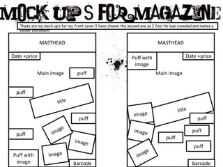 These are my mock up’s for my front cover I have chosen the second one as I feel its less crowded and makes a bolder statement.MASTHEADMASTHEADDate +priceDate +pricePuff with imageMain imagepuffMain imagepufftitletitleimagepuffpuffimageimagepuffpuffpuffimagepuffimageimagePuff with imagebarcodebarcode