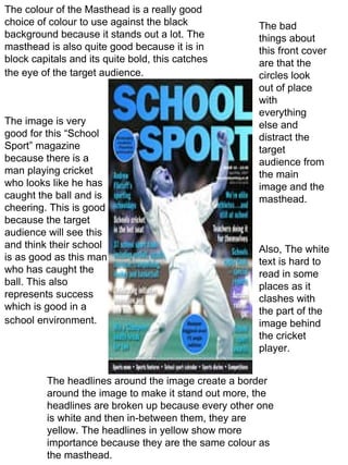 The colour of the Masthead is a really good choice of colour to use against the black background because it stands out a lot. The masthead is also quite good because it is in block capitals and its quite bold, this catches the eye of the target audience.   The image is very good for this “School Sport” magazine because there is a man playing cricket who looks like he has caught the ball and is cheering. This is good because the target audience will see this and think their school is as good as this man who has caught the ball. This also represents success which is good in a school environment.   The headlines around the image create a border around the image to make it stand out more, the headlines are broken up because every other one is white and then in-between them, they are yellow. The headlines in yellow show more importance because they are the same colour as the masthead.  The bad things about this front cover are that the circles look out of place with everything else and distract the target audience from the main image and the masthead.  Also, The white text is hard to read in some places as it clashes with the part of the image behind the cricket player. 
