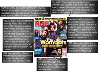 Bright red with a black outline, there isn’t anything different about NME’s Masthead.  The Masthead is typically large and overpowering. The photo is usually placed in front of the masthead or behind it. You can tell by the photo that the ideology differs from artist to artists. The first artist is looking up to the sky hoping to achieve greatness and ‘move up’, the second artist is tugging at his hair and looks a little tired giving off the message that his music career is a strain on him, the third artist is jumping in the air and looks  the most relaxed and careless. Cover lines used to promote other articles in the magazine. NME go use the left third which is  vital for sales in shops where the magazine is not shown full-frontage.   The title must be easily recognisable in a display of dozens of competitors. The bold Yellow heading instantly attracts attention and suits the indie theme.  The yellow used connotes a hazardous message which is reinforced by the picture of the artists. They all seem to be engaged in physical activity. NME do not use a selling line in this magazine, instead they have the name of their magazine underneath the Masthead. NME place a number of cover lines throughout the page which try not to take too much attention away from the reader. NME use 3 main colours throughout the page. Red, Yellow and Blue. They establish what is important to the reader and what is not. 