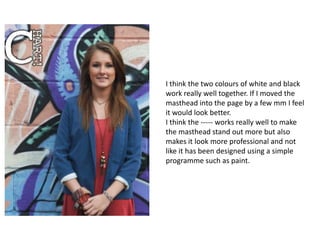 I think the two colours of white and black
work really well together. If I moved the
masthead into the page by a few mm I feel
it would look better.
I think the ----- works really well to make
the masthead stand out more but also
makes it look more professional and not
like it has been designed using a simple
programme such as paint.
 