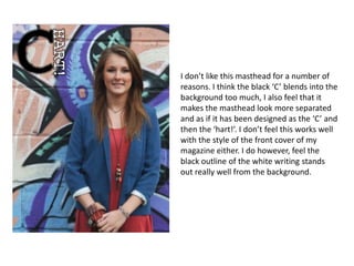 I don’t like this masthead for a number of
reasons. I think the black ‘C’ blends into the
background too much, I also feel that it
makes the masthead look more separated
and as if it has been designed as the ‘C’ and
then the ‘hart!’. I don’t feel this works well
with the style of the front cover of my
magazine either. I do however, feel the
black outline of the white writing stands
out really well from the background.
 