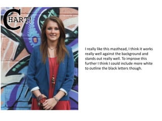 I really like this masthead, I think it works
really well against the background and
stands out really well. To improve this
further I think I could include more white
to outline the black letters though.
 