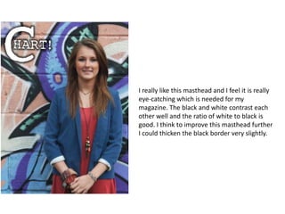 I really like this masthead and I feel it is really
eye-catching which is needed for my
magazine. The black and white contrast each
other well and the ratio of white to black is
good. I think to improve this masthead further
I could thicken the black border very slightly.
 