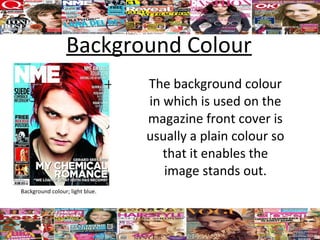 Background Colour
                                 The background colour
                                 in which is used on the
                                 magazine front cover is
                                 usually a plain colour so
                                    that it enables the
                                    image stands out.
Background colour; light blue.
 