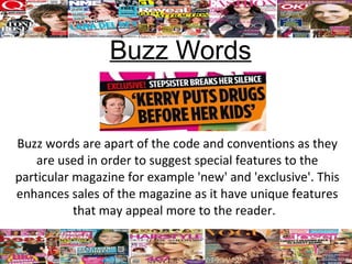 Buzz Words


Buzz words are apart of the code and conventions as they
    are used in order to suggest special features to the
particular magazine for example 'new' and 'exclusive'. This
enhances sales of the magazine as it have unique features
           that may appeal more to the reader.
 