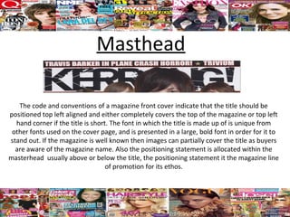 Masthead

   The code and conventions of a magazine front cover indicate that the title should be
positioned top left aligned and either completely covers the top of the magazine or top left
  hand corner if the title is short. The font in which the title is made up of is unique from
 other fonts used on the cover page, and is presented in a large, bold font in order for it to
stand out. If the magazine is well known then images can partially cover the title as buyers
  are aware of the magazine name. Also the positioning statement is allocated within the
masterhead usually above or below the title, the positioning statement it the magazine line
                                   of promotion for its ethos.
 