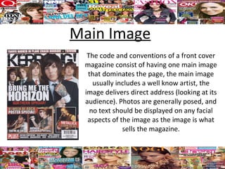 Main Image
  The code and conventions of a front cover
 magazine consist of having one main image
  that dominates the page, the main image
    usually includes a well know artist, the
 image delivers direct address (looking at its
 audience). Photos are generally posed, and
   no text should be displayed on any facial
  aspects of the image as the image is what
              sells the magazine.
 