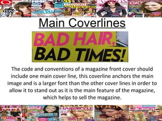 Main Coverlines


  The code and conventions of a magazine front cover should
  include one main cover line, this coverline anchors the main
image and is a larger font than the other cover lines in order to
 allow it to stand out as it is the main feature of the magazine,
                 which helps to sell the magazine.
 