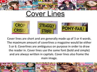 Cover Lines


Cover lines are short and are generally made up of 3 or 4 words.
The maximum amount of coverlines a magazine would be either
 5 or 6. Coverlines are ambiguous on purpose in order to draw
 the reader in. Cover lines use the same font (bold and simple)
  and are always written in capitals. Cover lines also frame the
                           main image.
 